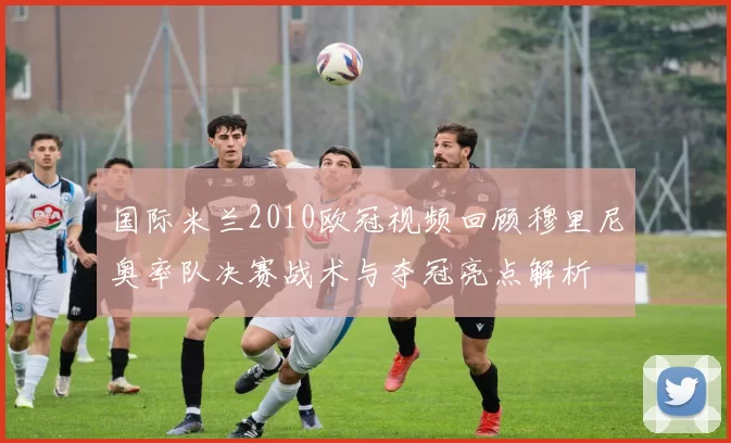 国际米兰2010欧冠视频回顾穆里尼奥率队决赛战术与夺冠亮点解析