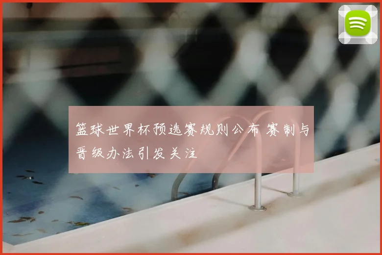 篮球世界杯预选赛规则公布 赛制与晋级办法引发关注