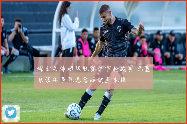 瑞士足球超级联赛收官轮战罢 巴塞尔领跑争冠悬念延续至末段