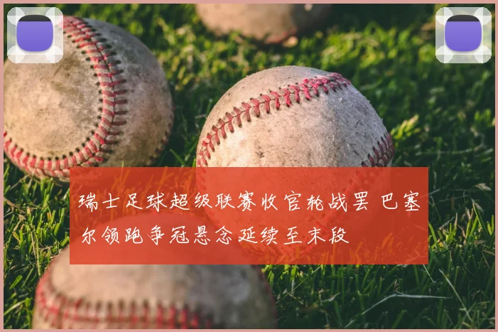瑞士足球超级联赛收官轮战罢 巴塞尔领跑争冠悬念延续至末段