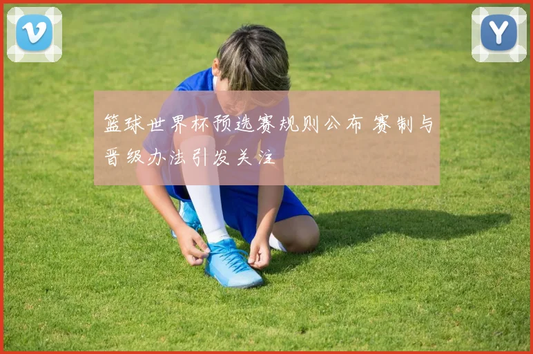 篮球世界杯预选赛规则公布 赛制与晋级办法引发关注