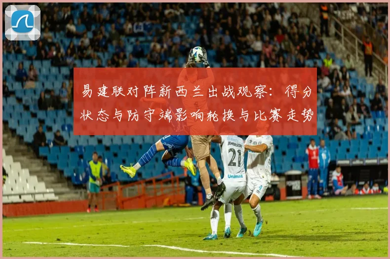 易建联对阵新西兰出战观察：得分状态与防守端影响轮换与比赛走势