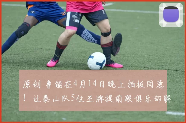 原创 鲁能在4月14日晚上拍板同意！让泰山队5位王牌提前跟俱乐部解约离队，克雷桑领衔