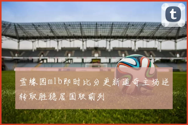 雪缘园mlb即时比分更新道奇主场逆转取胜稳居国联前列