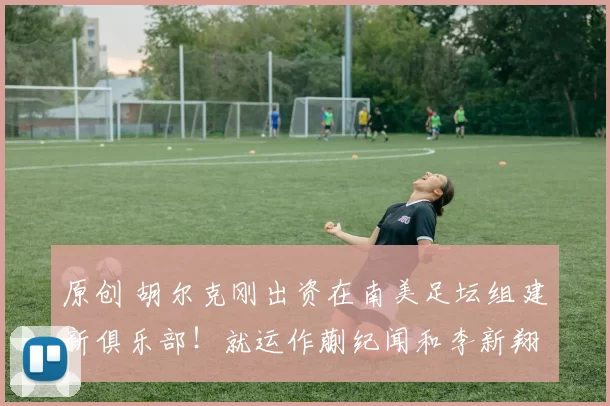 原创 胡尔克刚出资在南美足坛组建新俱乐部！就运作蒯纪闻和李新翔离开上港，来巴甲留洋