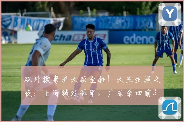 双外援粤沪大获全胜！大王生涯之夜，上海锁定冠军，广东杀回前3