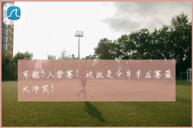 可能5人禁赛！这就是今年季后赛最大冲突！