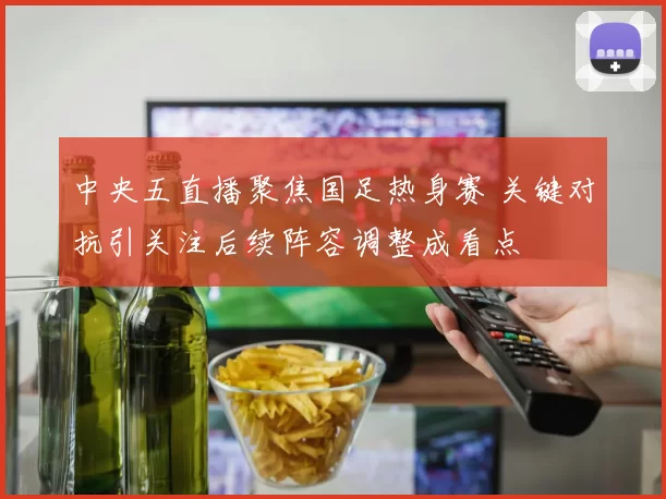 中央五直播聚焦国足热身赛 关键对抗引关注后续阵容调整成看点