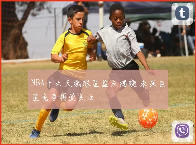 NBA十大天赋球星盘点揭晓 未来巨星竞争再受关注