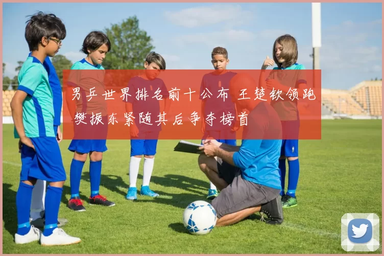 男乒世界排名前十公布 王楚钦领跑 樊振东紧随其后争夺榜首