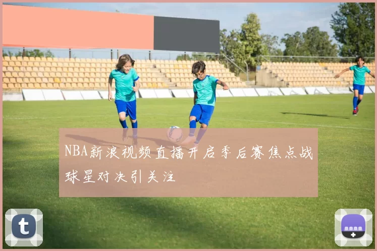 NBA新浪视频直播开启季后赛焦点战球星对决引关注