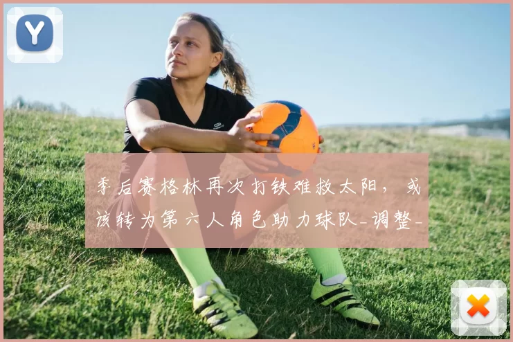 季后赛格林再次打铁难救太阳，或该转为第六人角色助力球队_调整_进攻_1