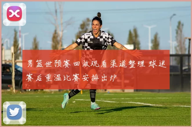 男篮世预赛回放观看渠道整理 球迷赛后重温比赛安排出炉
