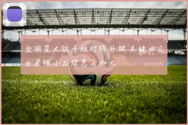 全明星大战卡组对阵升级 关键回合分差缩小后续悬念加大