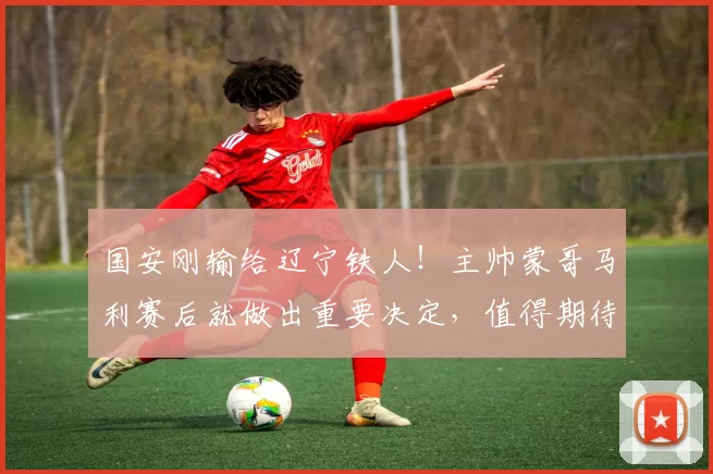 国安刚输给辽宁铁人！主帅蒙哥马利赛后就做出重要决定，值得期待