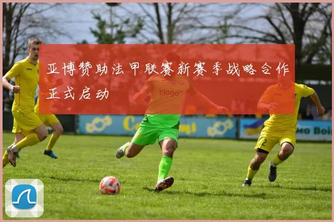 亚博赞助法甲联赛新赛季战略合作正式启动