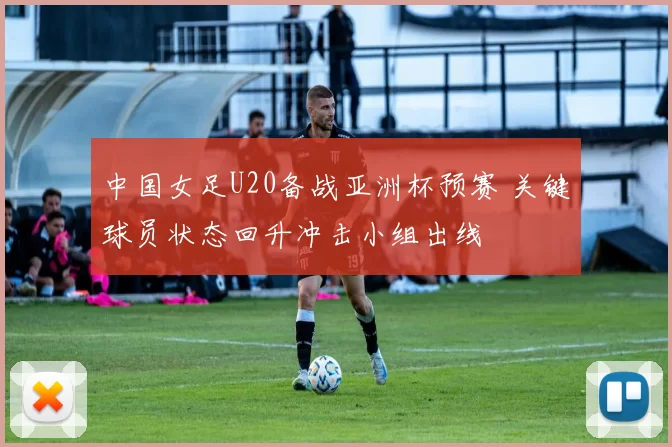 中国女足U20备战亚洲杯预赛 关键球员状态回升冲击小组出线