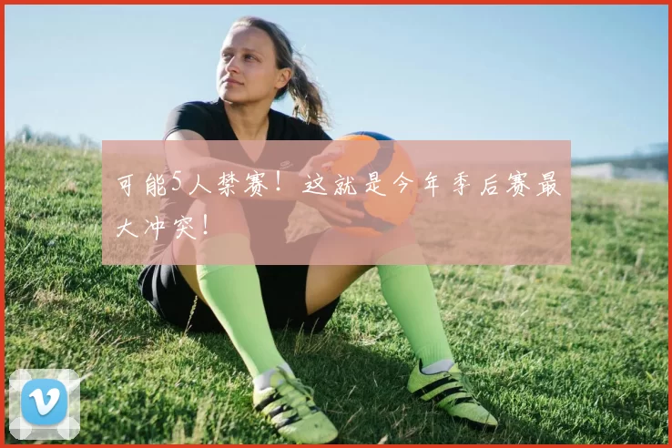 可能5人禁赛！这就是今年季后赛最大冲突！