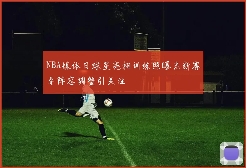 NBA媒体日球星亮相训练照曝光新赛季阵容调整引关注