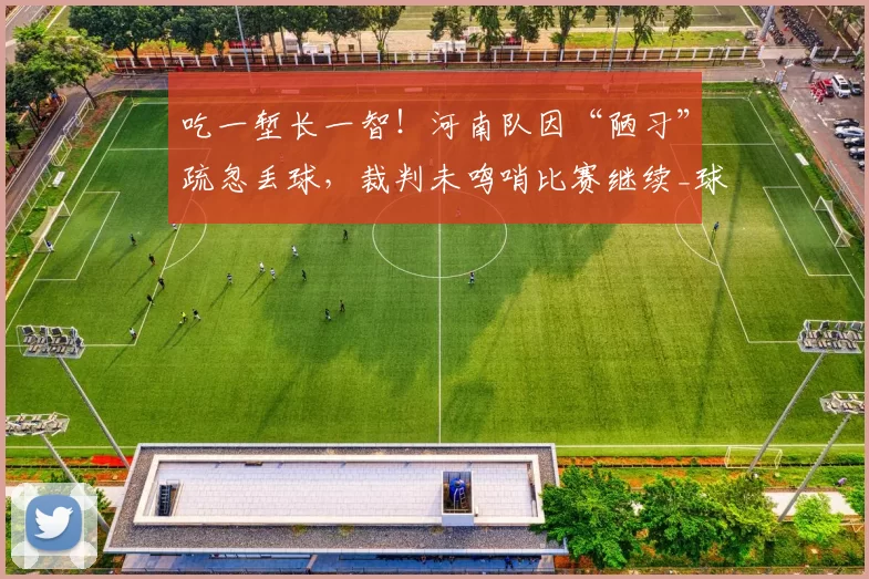吃一堑长一智！河南队因“陋习”疏忽丢球，裁判未鸣哨比赛继续_球员_对手_本赛季