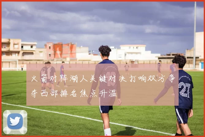 火箭对阵湖人关键对决打响双方争夺西部排名焦点升温