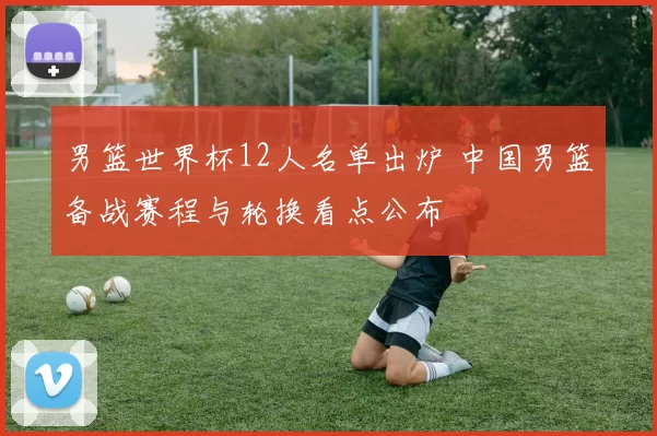 男篮世界杯12人名单出炉 中国男篮备战赛程与轮换看点公布