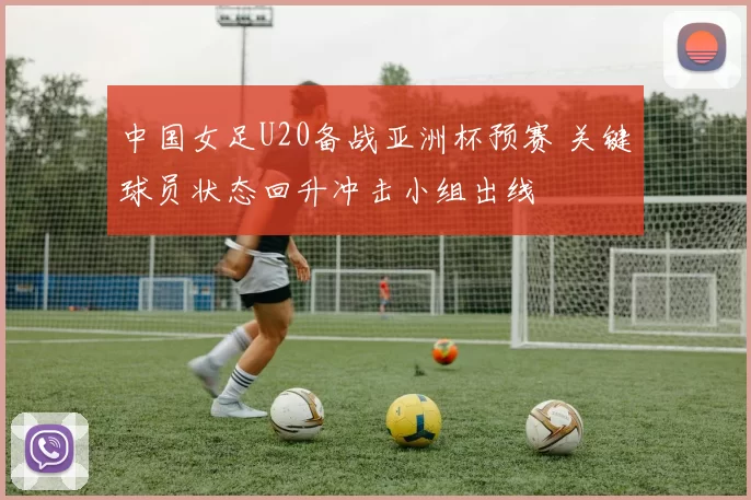 中国女足U20备战亚洲杯预赛 关键球员状态回升冲击小组出线