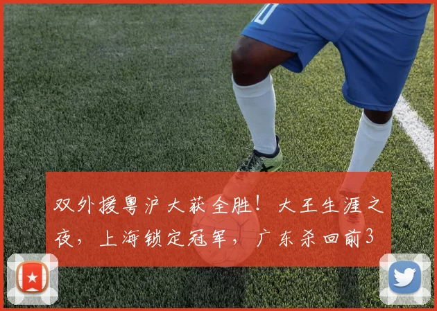 双外援粤沪大获全胜！大王生涯之夜，上海锁定冠军，广东杀回前3