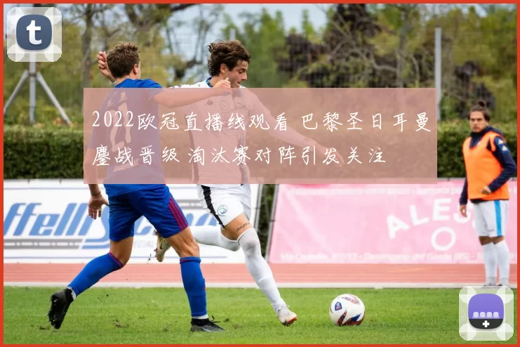 2022欧冠直播线观看 巴黎圣日耳曼鏖战晋级 淘汰赛对阵引发关注
