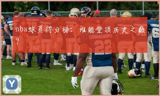 nba球员得分榜：谁能登顶历史之巅？