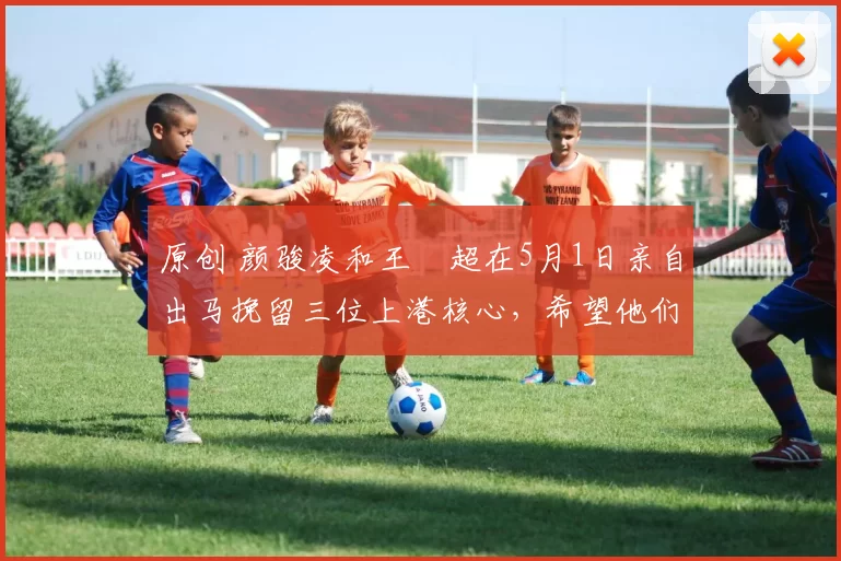 原创 颜骏凌和王燊超在5月1日亲自出马挽留三位上港核心，希望他们夏窗不要离队，却被辟谣