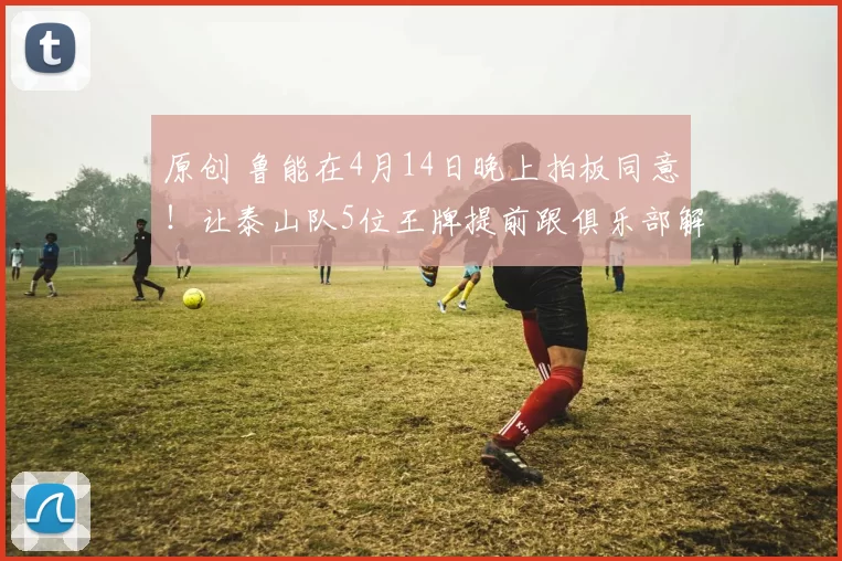 原创 鲁能在4月14日晚上拍板同意！让泰山队5位王牌提前跟俱乐部解约离队，克雷桑领衔