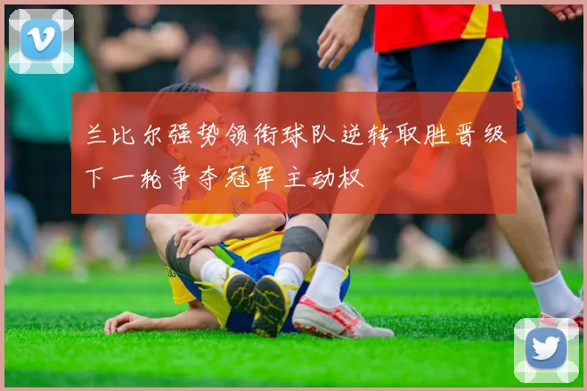 兰比尔强势领衔球队逆转取胜晋级下一轮争夺冠军主动权