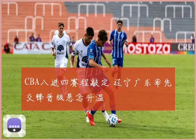 CBA八进四赛程敲定 辽宁广东率先交锋晋级悬念升温