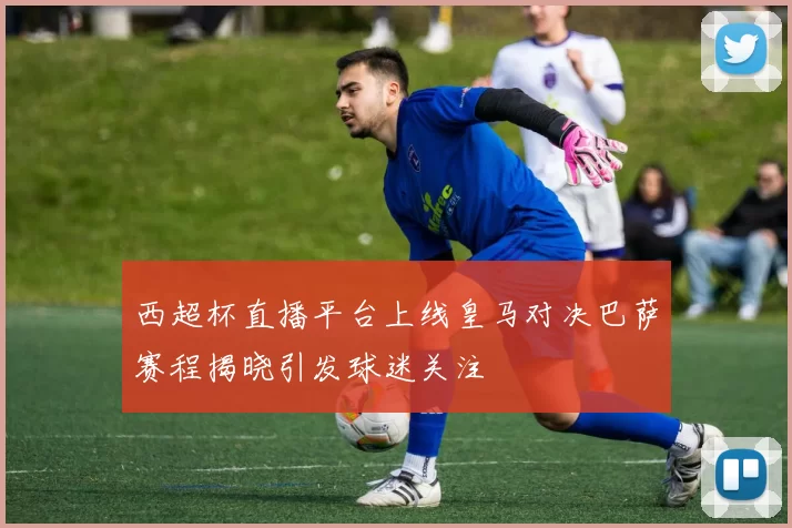 西超杯直播平台上线皇马对决巴萨赛程揭晓引发球迷关注