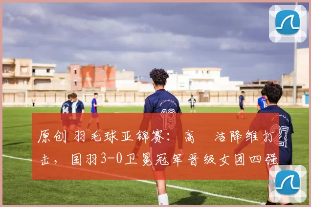 原创 羽毛球亚锦赛：高昉洁降维打击，国羽3-0卫冕冠军晋级女团四强