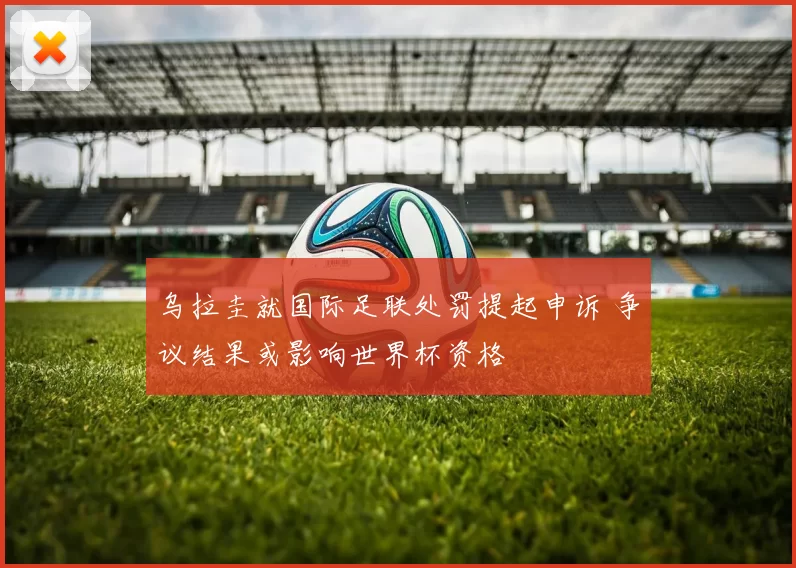 乌拉圭就国际足联处罚提起申诉 争议结果或影响世界杯资格