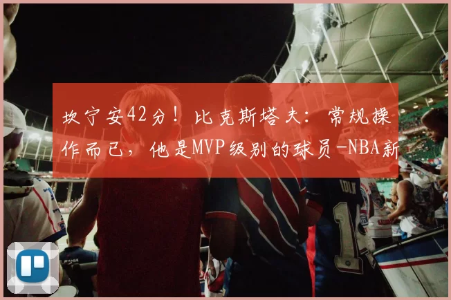 坎宁安42分！比克斯塔夫：常规操作而已，他是MVP级别的球员-NBA新闻
