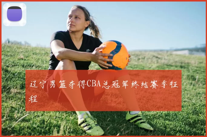 辽宁男篮夺得CBA总冠军终结赛季征程