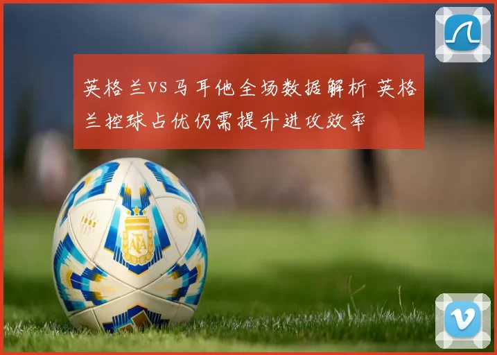 英格兰vs马耳他全场数据解析 英格兰控球占优仍需提升进攻效率