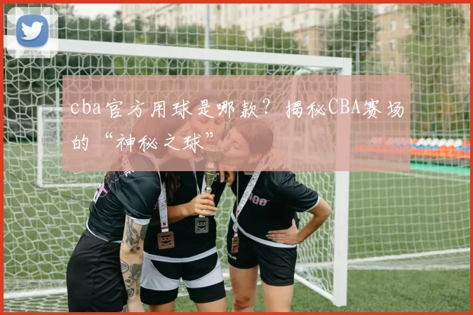 cba官方用球是哪款？揭秘CBA赛场的“神秘之球”
