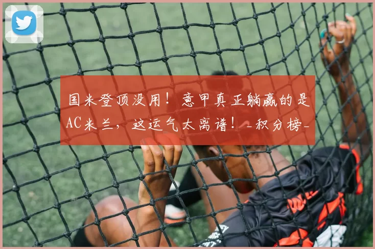 国米登顶没用！意甲真正躺赢的是AC米兰，这运气太离谱！_积分榜_那不勒斯_那不勒斯