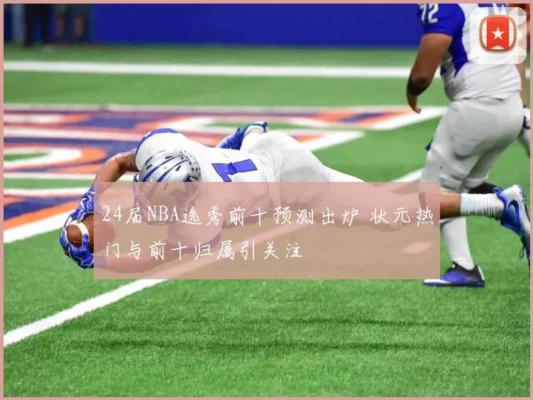 24届NBA选秀前十预测出炉 状元热门与前十归属引关注