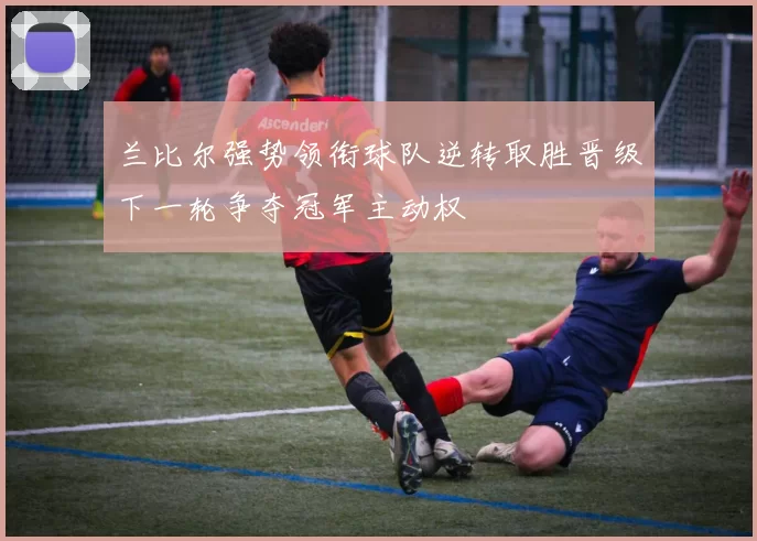 兰比尔强势领衔球队逆转取胜晋级下一轮争夺冠军主动权